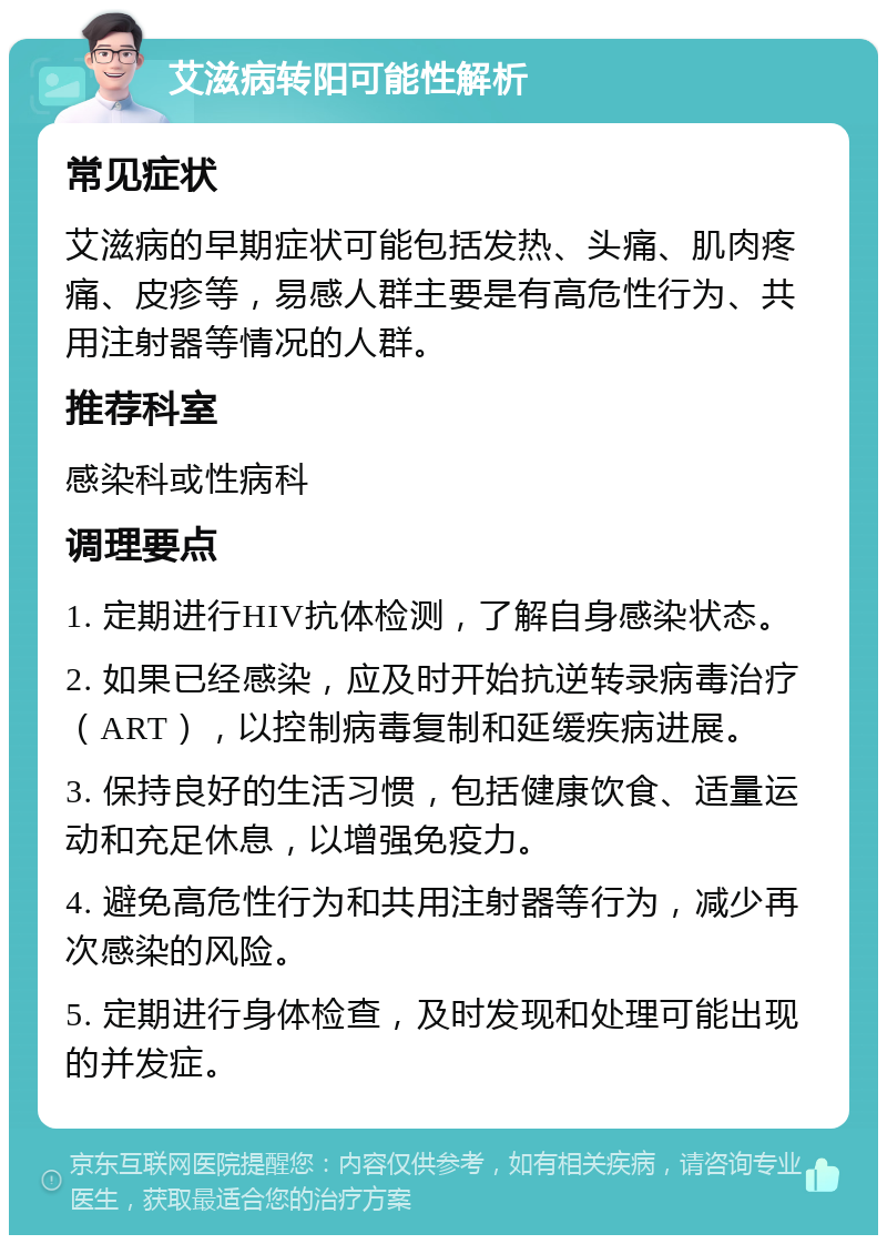 艾滋病转阳可能性解析 常见症状 艾滋病的早期症状可能包括发热、头痛、肌肉疼痛、皮疹等，易感人群主要是有高危性行为、共用注射器等情况的人群。 推荐科室 感染科或性病科 调理要点 1. 定期进行HIV抗体检测，了解自身感染状态。 2. 如果已经感染，应及时开始抗逆转录病毒治疗（ART），以控制病毒复制和延缓疾病进展。 3. 保持良好的生活习惯，包括健康饮食、适量运动和充足休息，以增强免疫力。 4. 避免高危性行为和共用注射器等行为，减少再次感染的风险。 5. 定期进行身体检查，及时发现和处理可能出现的并发症。