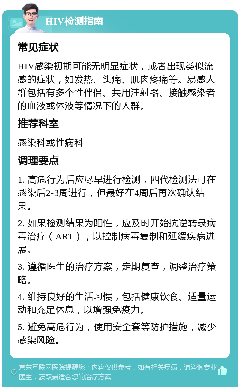 HIV检测指南 常见症状 HIV感染初期可能无明显症状，或者出现类似流感的症状，如发热、头痛、肌肉疼痛等。易感人群包括有多个性伴侣、共用注射器、接触感染者的血液或体液等情况下的人群。 推荐科室 感染科或性病科 调理要点 1. 高危行为后应尽早进行检测，四代检测法可在感染后2-3周进行，但最好在4周后再次确认结果。 2. 如果检测结果为阳性，应及时开始抗逆转录病毒治疗（ART），以控制病毒复制和延缓疾病进展。 3. 遵循医生的治疗方案，定期复查，调整治疗策略。 4. 维持良好的生活习惯，包括健康饮食、适量运动和充足休息，以增强免疫力。 5. 避免高危行为，使用安全套等防护措施，减少感染风险。