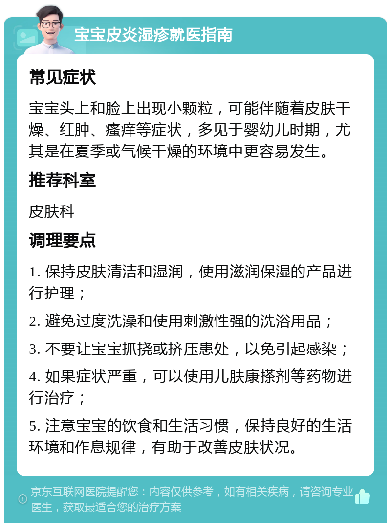 宝宝皮炎湿疹就医指南 常见症状 宝宝头上和脸上出现小颗粒，可能伴随着皮肤干燥、红肿、瘙痒等症状，多见于婴幼儿时期，尤其是在夏季或气候干燥的环境中更容易发生。 推荐科室 皮肤科 调理要点 1. 保持皮肤清洁和湿润，使用滋润保湿的产品进行护理； 2. 避免过度洗澡和使用刺激性强的洗浴用品； 3. 不要让宝宝抓挠或挤压患处，以免引起感染； 4. 如果症状严重，可以使用儿肤康搽剂等药物进行治疗； 5. 注意宝宝的饮食和生活习惯，保持良好的生活环境和作息规律，有助于改善皮肤状况。