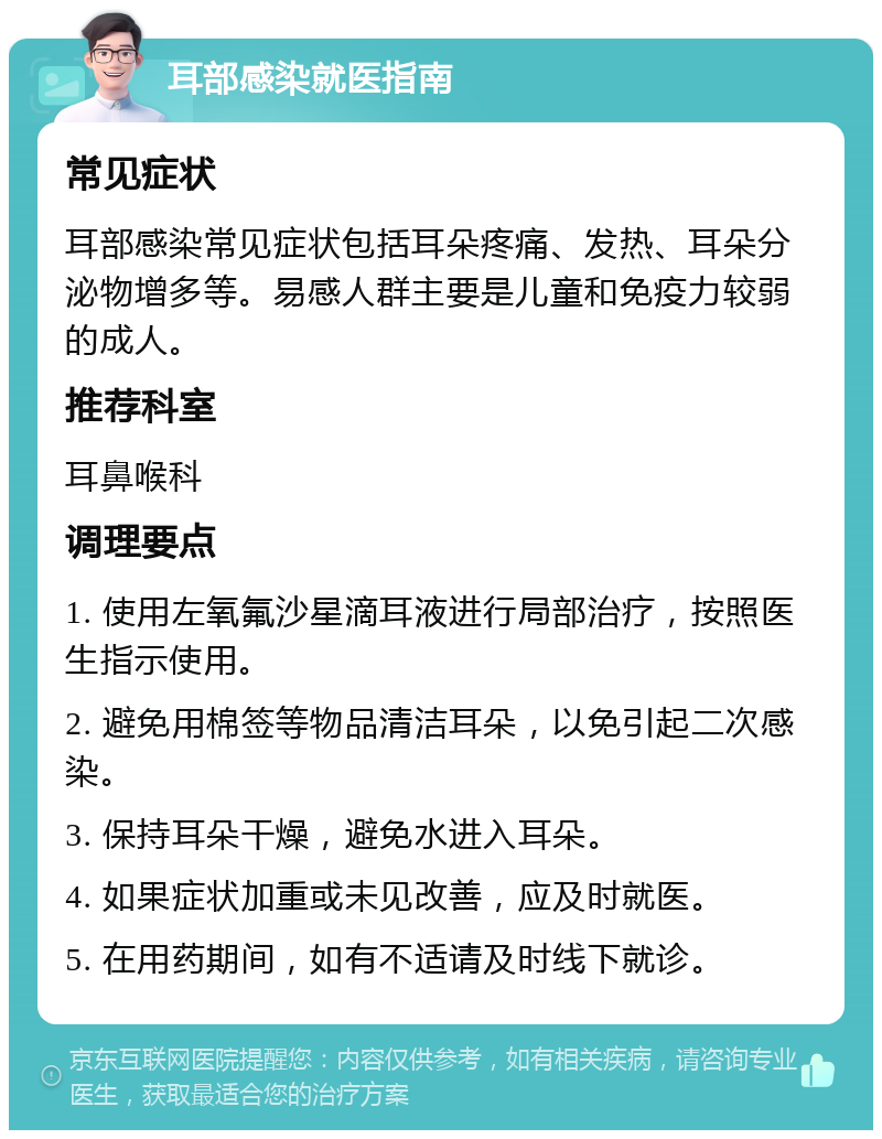 耳部感染就医指南 常见症状 耳部感染常见症状包括耳朵疼痛、发热、耳朵分泌物增多等。易感人群主要是儿童和免疫力较弱的成人。 推荐科室 耳鼻喉科 调理要点 1. 使用左氧氟沙星滴耳液进行局部治疗，按照医生指示使用。 2. 避免用棉签等物品清洁耳朵，以免引起二次感染。 3. 保持耳朵干燥，避免水进入耳朵。 4. 如果症状加重或未见改善，应及时就医。 5. 在用药期间，如有不适请及时线下就诊。