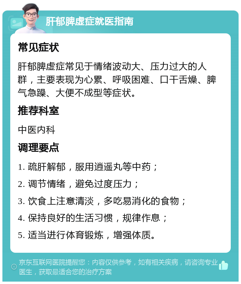 肝郁脾虚症就医指南 常见症状 肝郁脾虚症常见于情绪波动大、压力过大的人群，主要表现为心累、呼吸困难、口干舌燥、脾气急躁、大便不成型等症状。 推荐科室 中医内科 调理要点 1. 疏肝解郁，服用逍遥丸等中药； 2. 调节情绪，避免过度压力； 3. 饮食上注意清淡，多吃易消化的食物； 4. 保持良好的生活习惯，规律作息； 5. 适当进行体育锻炼，增强体质。