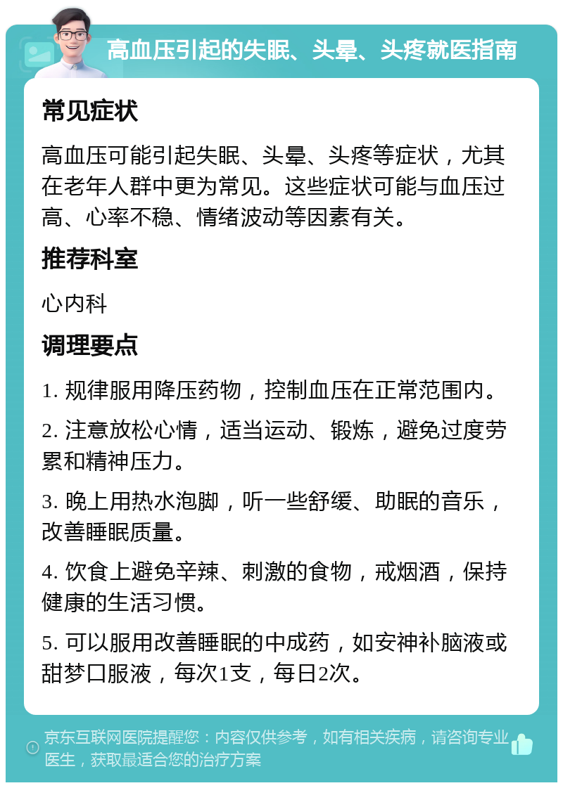 高血压引起的失眠、头晕、头疼就医指南 常见症状 高血压可能引起失眠、头晕、头疼等症状，尤其在老年人群中更为常见。这些症状可能与血压过高、心率不稳、情绪波动等因素有关。 推荐科室 心内科 调理要点 1. 规律服用降压药物，控制血压在正常范围内。 2. 注意放松心情，适当运动、锻炼，避免过度劳累和精神压力。 3. 晚上用热水泡脚，听一些舒缓、助眠的音乐，改善睡眠质量。 4. 饮食上避免辛辣、刺激的食物，戒烟酒，保持健康的生活习惯。 5. 可以服用改善睡眠的中成药，如安神补脑液或甜梦口服液，每次1支，每日2次。