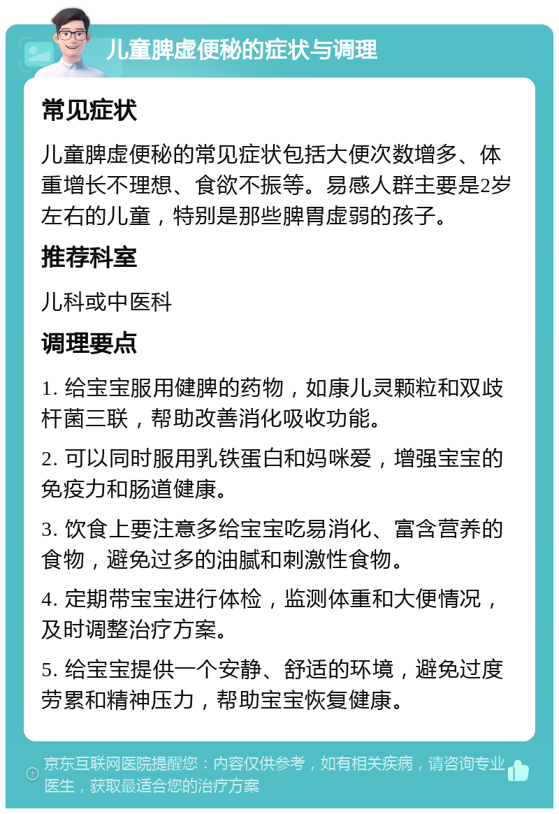 儿童脾虚便秘的症状与调理 常见症状 儿童脾虚便秘的常见症状包括大便次数增多、体重增长不理想、食欲不振等。易感人群主要是2岁左右的儿童，特别是那些脾胃虚弱的孩子。 推荐科室 儿科或中医科 调理要点 1. 给宝宝服用健脾的药物，如康儿灵颗粒和双歧杆菌三联，帮助改善消化吸收功能。 2. 可以同时服用乳铁蛋白和妈咪爱，增强宝宝的免疫力和肠道健康。 3. 饮食上要注意多给宝宝吃易消化、富含营养的食物，避免过多的油腻和刺激性食物。 4. 定期带宝宝进行体检，监测体重和大便情况，及时调整治疗方案。 5. 给宝宝提供一个安静、舒适的环境，避免过度劳累和精神压力，帮助宝宝恢复健康。