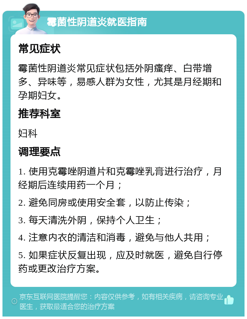 霉菌性阴道炎就医指南 常见症状 霉菌性阴道炎常见症状包括外阴瘙痒、白带增多、异味等，易感人群为女性，尤其是月经期和孕期妇女。 推荐科室 妇科 调理要点 1. 使用克霉唑阴道片和克霉唑乳膏进行治疗，月经期后连续用药一个月； 2. 避免同房或使用安全套，以防止传染； 3. 每天清洗外阴，保持个人卫生； 4. 注意内衣的清洁和消毒，避免与他人共用； 5. 如果症状反复出现，应及时就医，避免自行停药或更改治疗方案。