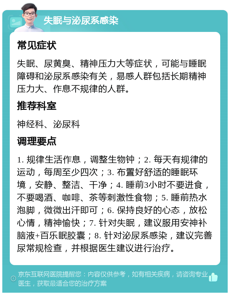 失眠与泌尿系感染 常见症状 失眠、尿黄臭、精神压力大等症状，可能与睡眠障碍和泌尿系感染有关，易感人群包括长期精神压力大、作息不规律的人群。 推荐科室 神经科、泌尿科 调理要点 1. 规律生活作息，调整生物钟；2. 每天有规律的运动，每周至少四次；3. 布置好舒适的睡眠环境，安静、整洁、干净；4. 睡前3小时不要进食，不要喝酒、咖啡、茶等刺激性食物；5. 睡前热水泡脚，微微出汗即可；6. 保持良好的心态，放松心情，精神愉快；7. 针对失眠，建议服用安神补脑液+百乐眠胶囊；8. 针对泌尿系感染，建议完善尿常规检查，并根据医生建议进行治疗。