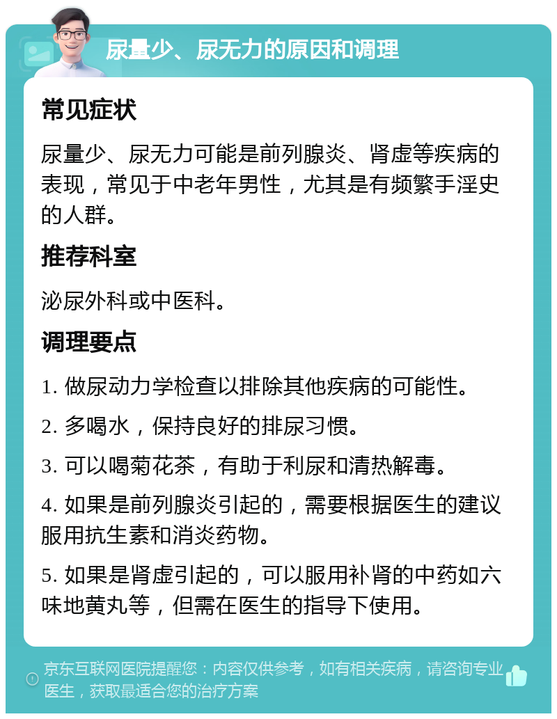 尿量少、尿无力的原因和调理 常见症状 尿量少、尿无力可能是前列腺炎、肾虚等疾病的表现，常见于中老年男性，尤其是有频繁手淫史的人群。 推荐科室 泌尿外科或中医科。 调理要点 1. 做尿动力学检查以排除其他疾病的可能性。 2. 多喝水，保持良好的排尿习惯。 3. 可以喝菊花茶，有助于利尿和清热解毒。 4. 如果是前列腺炎引起的，需要根据医生的建议服用抗生素和消炎药物。 5. 如果是肾虚引起的，可以服用补肾的中药如六味地黄丸等，但需在医生的指导下使用。