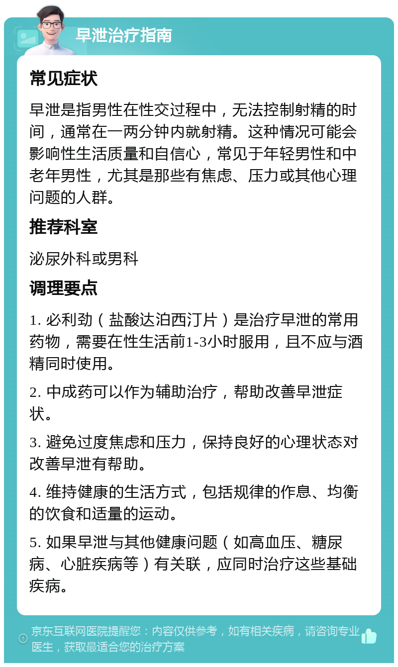 早泄治疗指南 常见症状 早泄是指男性在性交过程中，无法控制射精的时间，通常在一两分钟内就射精。这种情况可能会影响性生活质量和自信心，常见于年轻男性和中老年男性，尤其是那些有焦虑、压力或其他心理问题的人群。 推荐科室 泌尿外科或男科 调理要点 1. 必利劲（盐酸达泊西汀片）是治疗早泄的常用药物，需要在性生活前1-3小时服用，且不应与酒精同时使用。 2. 中成药可以作为辅助治疗，帮助改善早泄症状。 3. 避免过度焦虑和压力，保持良好的心理状态对改善早泄有帮助。 4. 维持健康的生活方式，包括规律的作息、均衡的饮食和适量的运动。 5. 如果早泄与其他健康问题（如高血压、糖尿病、心脏疾病等）有关联，应同时治疗这些基础疾病。