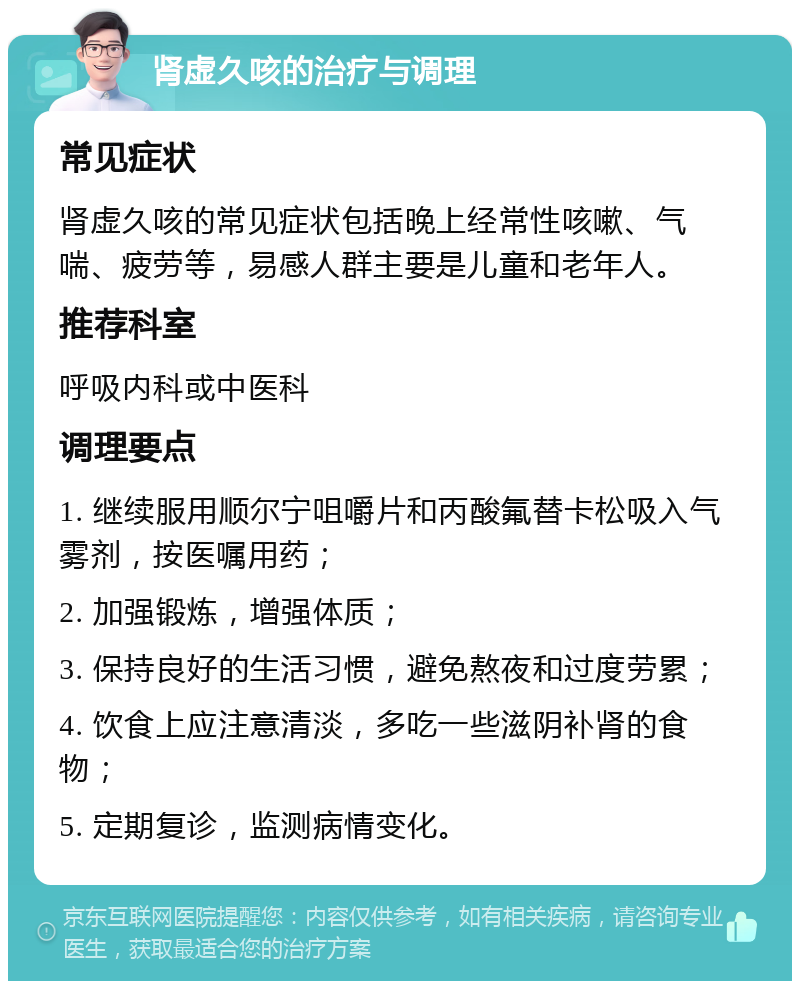 肾虚久咳的治疗与调理 常见症状 肾虚久咳的常见症状包括晚上经常性咳嗽、气喘、疲劳等，易感人群主要是儿童和老年人。 推荐科室 呼吸内科或中医科 调理要点 1. 继续服用顺尔宁咀嚼片和丙酸氟替卡松吸入气雾剂，按医嘱用药； 2. 加强锻炼，增强体质； 3. 保持良好的生活习惯，避免熬夜和过度劳累； 4. 饮食上应注意清淡，多吃一些滋阴补肾的食物； 5. 定期复诊，监测病情变化。