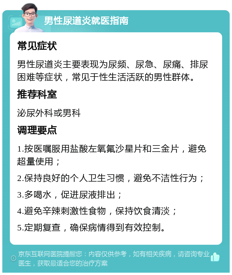 男性尿道炎就医指南 常见症状 男性尿道炎主要表现为尿频、尿急、尿痛、排尿困难等症状，常见于性生活活跃的男性群体。 推荐科室 泌尿外科或男科 调理要点 1.按医嘱服用盐酸左氧氟沙星片和三金片，避免超量使用； 2.保持良好的个人卫生习惯，避免不洁性行为； 3.多喝水，促进尿液排出； 4.避免辛辣刺激性食物，保持饮食清淡； 5.定期复查，确保病情得到有效控制。