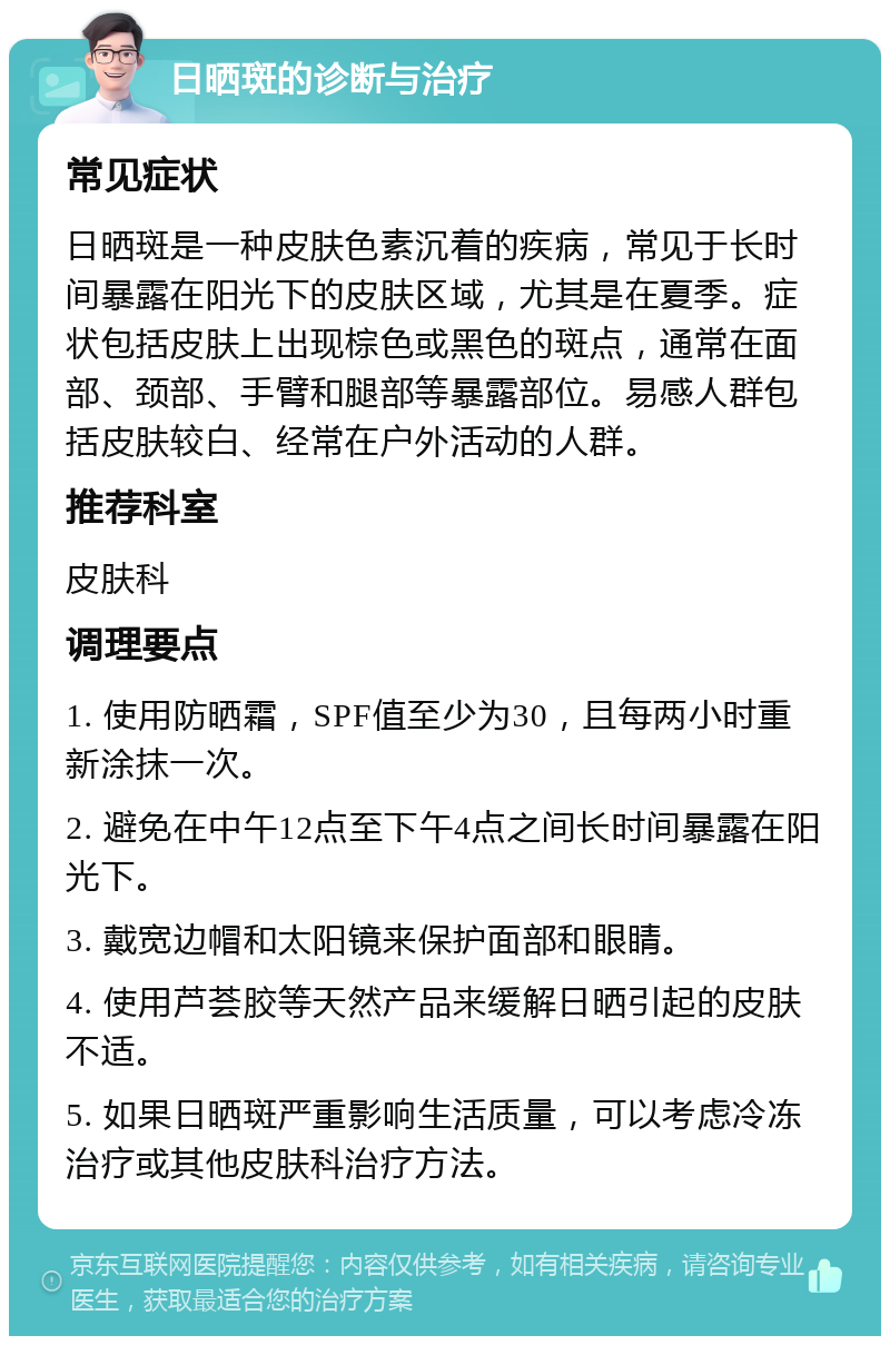 日晒斑的诊断与治疗 常见症状 日晒斑是一种皮肤色素沉着的疾病，常见于长时间暴露在阳光下的皮肤区域，尤其是在夏季。症状包括皮肤上出现棕色或黑色的斑点，通常在面部、颈部、手臂和腿部等暴露部位。易感人群包括皮肤较白、经常在户外活动的人群。 推荐科室 皮肤科 调理要点 1. 使用防晒霜，SPF值至少为30，且每两小时重新涂抹一次。 2. 避免在中午12点至下午4点之间长时间暴露在阳光下。 3. 戴宽边帽和太阳镜来保护面部和眼睛。 4. 使用芦荟胶等天然产品来缓解日晒引起的皮肤不适。 5. 如果日晒斑严重影响生活质量，可以考虑冷冻治疗或其他皮肤科治疗方法。