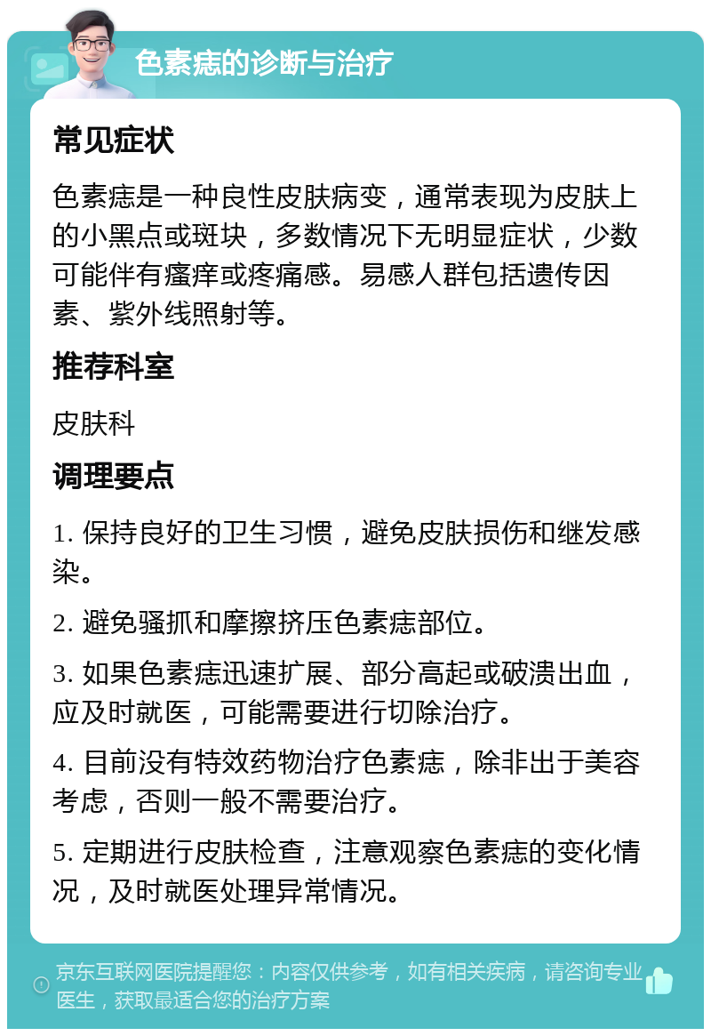 色素痣的诊断与治疗 常见症状 色素痣是一种良性皮肤病变，通常表现为皮肤上的小黑点或斑块，多数情况下无明显症状，少数可能伴有瘙痒或疼痛感。易感人群包括遗传因素、紫外线照射等。 推荐科室 皮肤科 调理要点 1. 保持良好的卫生习惯，避免皮肤损伤和继发感染。 2. 避免骚抓和摩擦挤压色素痣部位。 3. 如果色素痣迅速扩展、部分高起或破溃出血，应及时就医，可能需要进行切除治疗。 4. 目前没有特效药物治疗色素痣，除非出于美容考虑，否则一般不需要治疗。 5. 定期进行皮肤检查，注意观察色素痣的变化情况，及时就医处理异常情况。