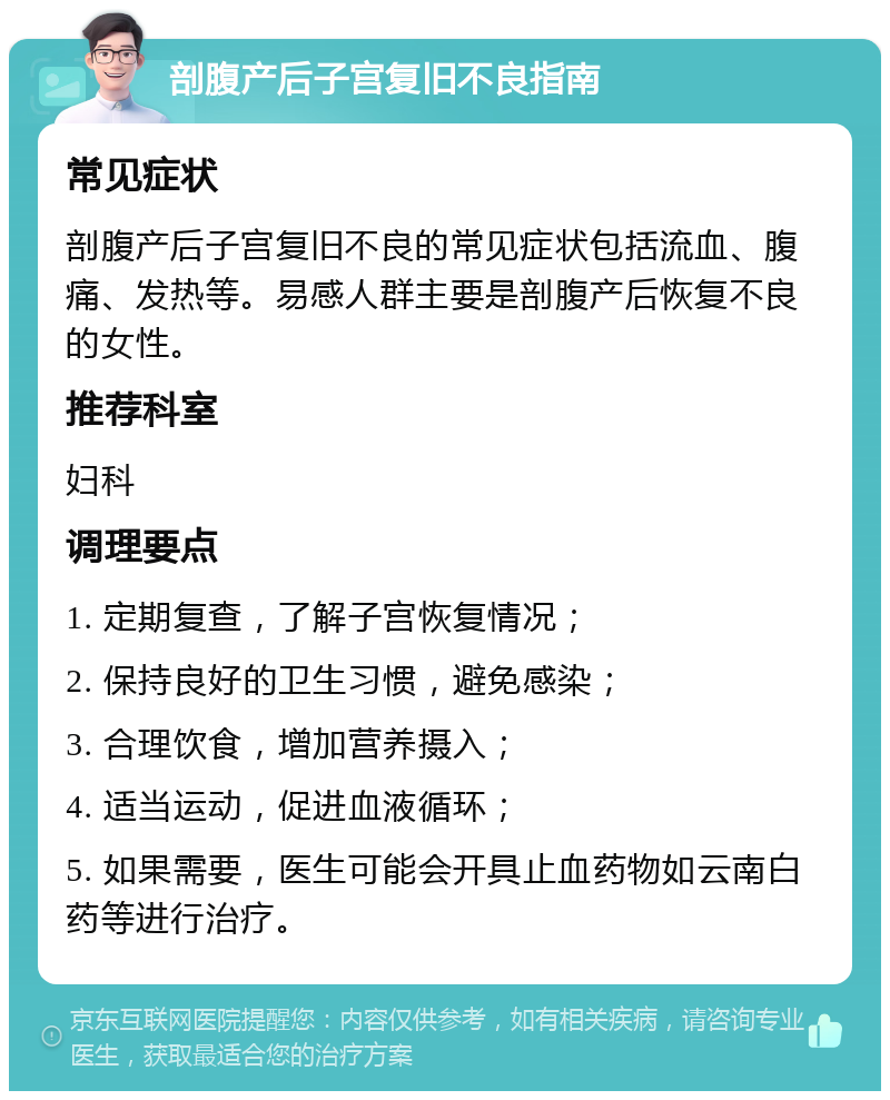 剖腹产后子宫复旧不良指南 常见症状 剖腹产后子宫复旧不良的常见症状包括流血、腹痛、发热等。易感人群主要是剖腹产后恢复不良的女性。 推荐科室 妇科 调理要点 1. 定期复查，了解子宫恢复情况； 2. 保持良好的卫生习惯，避免感染； 3. 合理饮食，增加营养摄入； 4. 适当运动，促进血液循环； 5. 如果需要，医生可能会开具止血药物如云南白药等进行治疗。