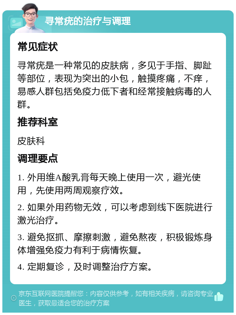 寻常疣的治疗与调理 常见症状 寻常疣是一种常见的皮肤病，多见于手指、脚趾等部位，表现为突出的小包，触摸疼痛，不痒，易感人群包括免疫力低下者和经常接触病毒的人群。 推荐科室 皮肤科 调理要点 1. 外用维A酸乳膏每天晚上使用一次，避光使用，先使用两周观察疗效。 2. 如果外用药物无效，可以考虑到线下医院进行激光治疗。 3. 避免抠抓、摩擦刺激，避免熬夜，积极锻炼身体增强免疫力有利于病情恢复。 4. 定期复诊，及时调整治疗方案。