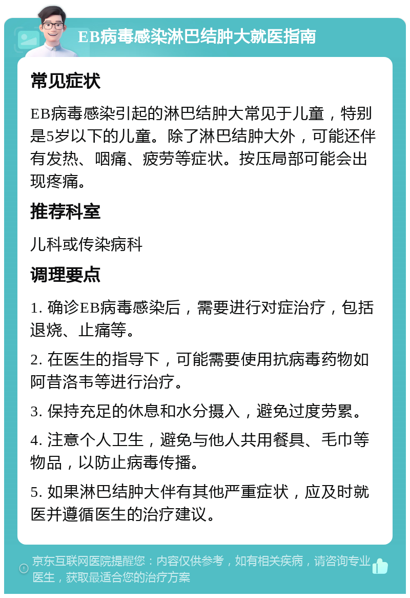 EB病毒感染淋巴结肿大就医指南 常见症状 EB病毒感染引起的淋巴结肿大常见于儿童，特别是5岁以下的儿童。除了淋巴结肿大外，可能还伴有发热、咽痛、疲劳等症状。按压局部可能会出现疼痛。 推荐科室 儿科或传染病科 调理要点 1. 确诊EB病毒感染后，需要进行对症治疗，包括退烧、止痛等。 2. 在医生的指导下，可能需要使用抗病毒药物如阿昔洛韦等进行治疗。 3. 保持充足的休息和水分摄入，避免过度劳累。 4. 注意个人卫生，避免与他人共用餐具、毛巾等物品，以防止病毒传播。 5. 如果淋巴结肿大伴有其他严重症状，应及时就医并遵循医生的治疗建议。