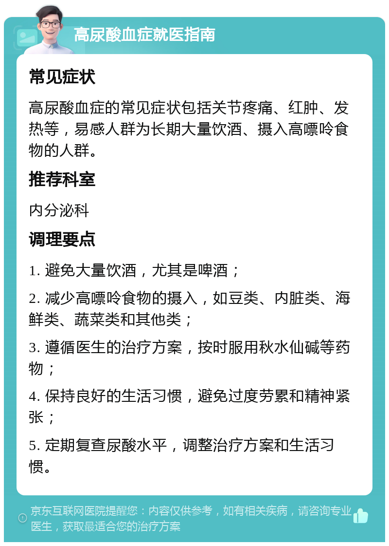 高尿酸血症就医指南 常见症状 高尿酸血症的常见症状包括关节疼痛、红肿、发热等，易感人群为长期大量饮酒、摄入高嘌呤食物的人群。 推荐科室 内分泌科 调理要点 1. 避免大量饮酒，尤其是啤酒； 2. 减少高嘌呤食物的摄入，如豆类、内脏类、海鲜类、蔬菜类和其他类； 3. 遵循医生的治疗方案，按时服用秋水仙碱等药物； 4. 保持良好的生活习惯，避免过度劳累和精神紧张； 5. 定期复查尿酸水平，调整治疗方案和生活习惯。