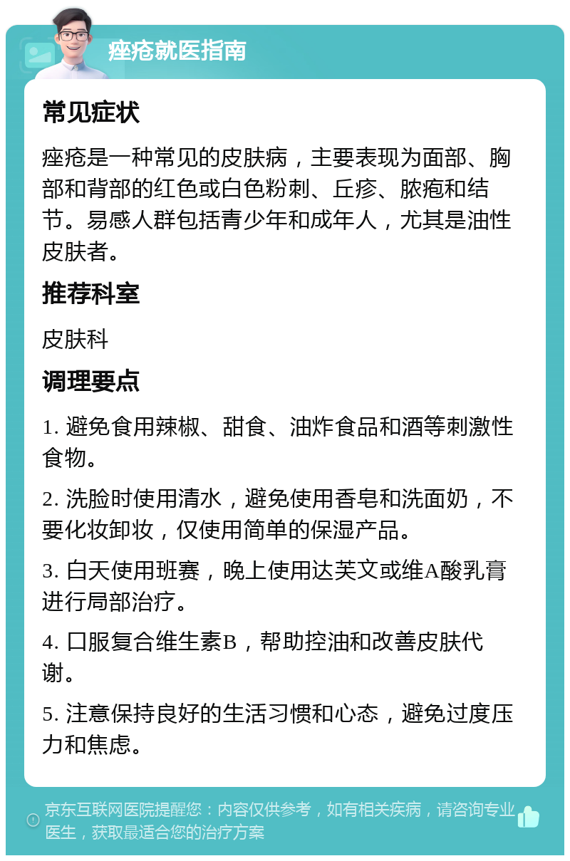 痤疮就医指南 常见症状 痤疮是一种常见的皮肤病，主要表现为面部、胸部和背部的红色或白色粉刺、丘疹、脓疱和结节。易感人群包括青少年和成年人，尤其是油性皮肤者。 推荐科室 皮肤科 调理要点 1. 避免食用辣椒、甜食、油炸食品和酒等刺激性食物。 2. 洗脸时使用清水，避免使用香皂和洗面奶，不要化妆卸妆，仅使用简单的保湿产品。 3. 白天使用班赛，晚上使用达芙文或维A酸乳膏进行局部治疗。 4. 口服复合维生素B，帮助控油和改善皮肤代谢。 5. 注意保持良好的生活习惯和心态，避免过度压力和焦虑。