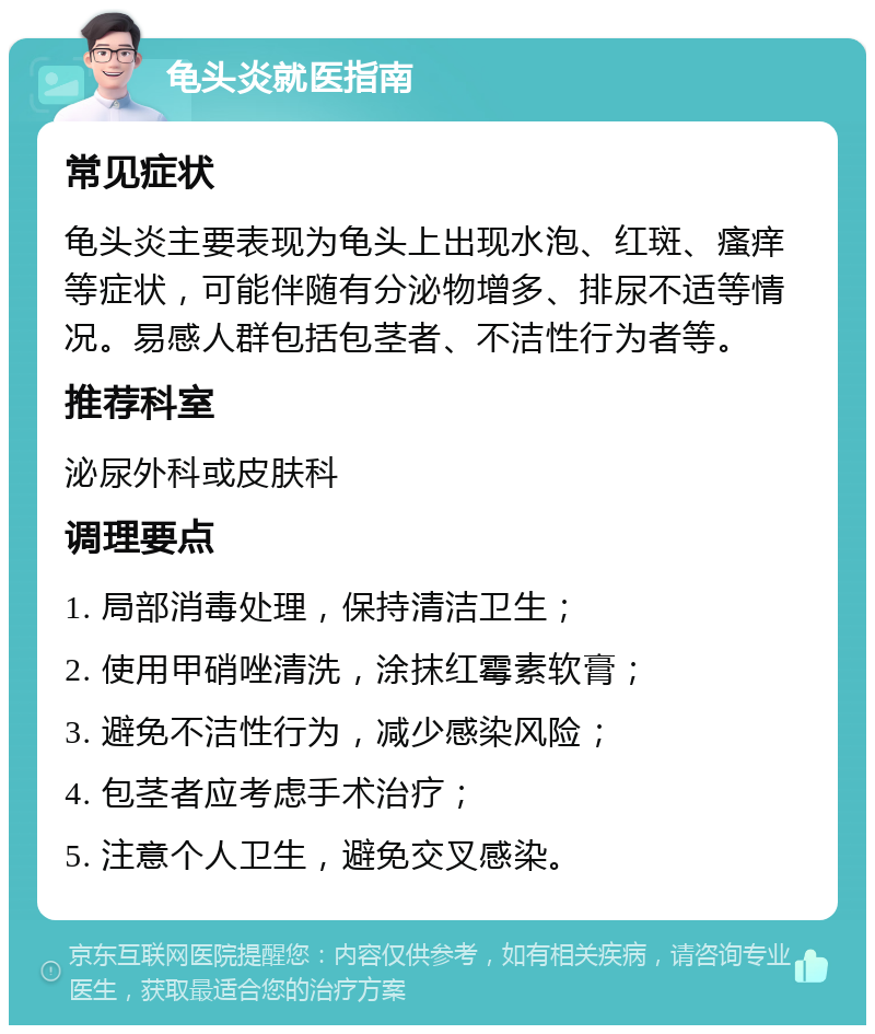 龟头炎就医指南 常见症状 龟头炎主要表现为龟头上出现水泡、红斑、瘙痒等症状，可能伴随有分泌物增多、排尿不适等情况。易感人群包括包茎者、不洁性行为者等。 推荐科室 泌尿外科或皮肤科 调理要点 1. 局部消毒处理，保持清洁卫生； 2. 使用甲硝唑清洗，涂抹红霉素软膏； 3. 避免不洁性行为，减少感染风险； 4. 包茎者应考虑手术治疗； 5. 注意个人卫生，避免交叉感染。