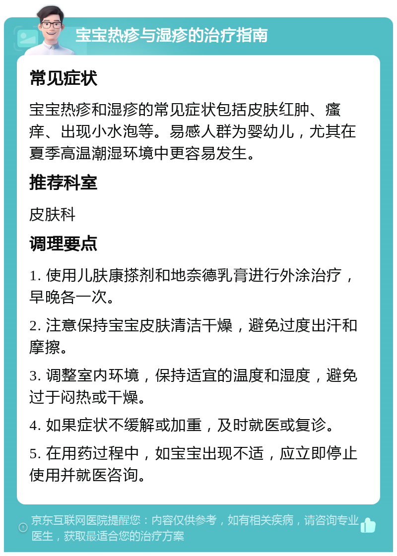 宝宝热疹与湿疹的治疗指南 常见症状 宝宝热疹和湿疹的常见症状包括皮肤红肿、瘙痒、出现小水泡等。易感人群为婴幼儿，尤其在夏季高温潮湿环境中更容易发生。 推荐科室 皮肤科 调理要点 1. 使用儿肤康搽剂和地奈德乳膏进行外涂治疗，早晚各一次。 2. 注意保持宝宝皮肤清洁干燥，避免过度出汗和摩擦。 3. 调整室内环境，保持适宜的温度和湿度，避免过于闷热或干燥。 4. 如果症状不缓解或加重，及时就医或复诊。 5. 在用药过程中，如宝宝出现不适，应立即停止使用并就医咨询。