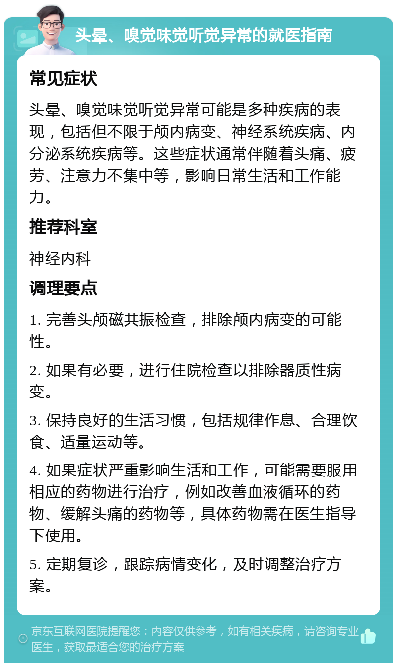 头晕、嗅觉味觉听觉异常的就医指南 常见症状 头晕、嗅觉味觉听觉异常可能是多种疾病的表现，包括但不限于颅内病变、神经系统疾病、内分泌系统疾病等。这些症状通常伴随着头痛、疲劳、注意力不集中等，影响日常生活和工作能力。 推荐科室 神经内科 调理要点 1. 完善头颅磁共振检查，排除颅内病变的可能性。 2. 如果有必要，进行住院检查以排除器质性病变。 3. 保持良好的生活习惯，包括规律作息、合理饮食、适量运动等。 4. 如果症状严重影响生活和工作，可能需要服用相应的药物进行治疗，例如改善血液循环的药物、缓解头痛的药物等，具体药物需在医生指导下使用。 5. 定期复诊，跟踪病情变化，及时调整治疗方案。