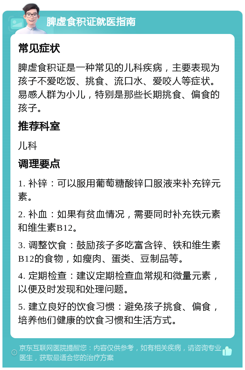 脾虚食积证就医指南 常见症状 脾虚食积证是一种常见的儿科疾病，主要表现为孩子不爱吃饭、挑食、流口水、爱咬人等症状。易感人群为小儿，特别是那些长期挑食、偏食的孩子。 推荐科室 儿科 调理要点 1. 补锌：可以服用葡萄糖酸锌口服液来补充锌元素。 2. 补血：如果有贫血情况，需要同时补充铁元素和维生素B12。 3. 调整饮食：鼓励孩子多吃富含锌、铁和维生素B12的食物，如瘦肉、蛋类、豆制品等。 4. 定期检查：建议定期检查血常规和微量元素，以便及时发现和处理问题。 5. 建立良好的饮食习惯：避免孩子挑食、偏食，培养他们健康的饮食习惯和生活方式。