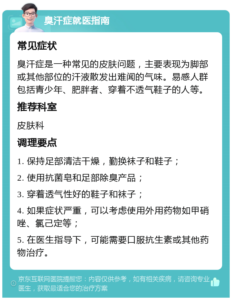 臭汗症就医指南 常见症状 臭汗症是一种常见的皮肤问题，主要表现为脚部或其他部位的汗液散发出难闻的气味。易感人群包括青少年、肥胖者、穿着不透气鞋子的人等。 推荐科室 皮肤科 调理要点 1. 保持足部清洁干燥，勤换袜子和鞋子； 2. 使用抗菌皂和足部除臭产品； 3. 穿着透气性好的鞋子和袜子； 4. 如果症状严重，可以考虑使用外用药物如甲硝唑、氯己定等； 5. 在医生指导下，可能需要口服抗生素或其他药物治疗。