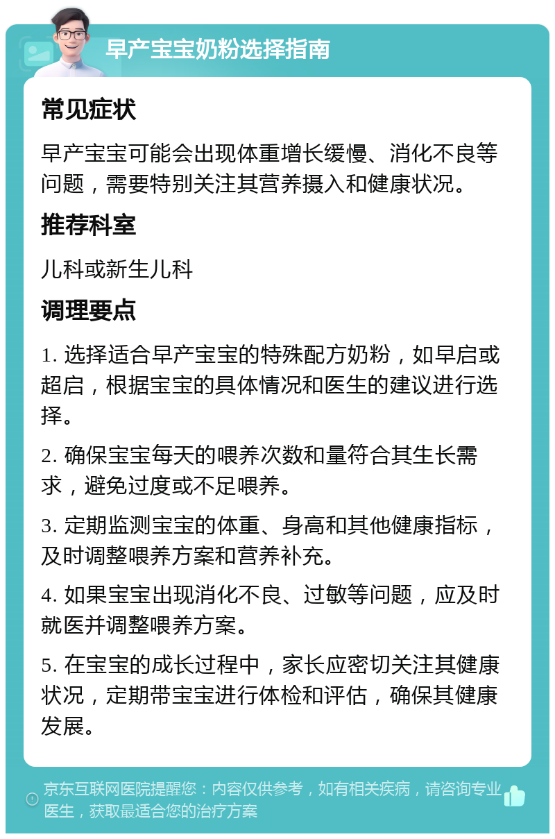 早产宝宝奶粉选择指南 常见症状 早产宝宝可能会出现体重增长缓慢、消化不良等问题，需要特别关注其营养摄入和健康状况。 推荐科室 儿科或新生儿科 调理要点 1. 选择适合早产宝宝的特殊配方奶粉，如早启或超启，根据宝宝的具体情况和医生的建议进行选择。 2. 确保宝宝每天的喂养次数和量符合其生长需求，避免过度或不足喂养。 3. 定期监测宝宝的体重、身高和其他健康指标，及时调整喂养方案和营养补充。 4. 如果宝宝出现消化不良、过敏等问题，应及时就医并调整喂养方案。 5. 在宝宝的成长过程中，家长应密切关注其健康状况，定期带宝宝进行体检和评估，确保其健康发展。