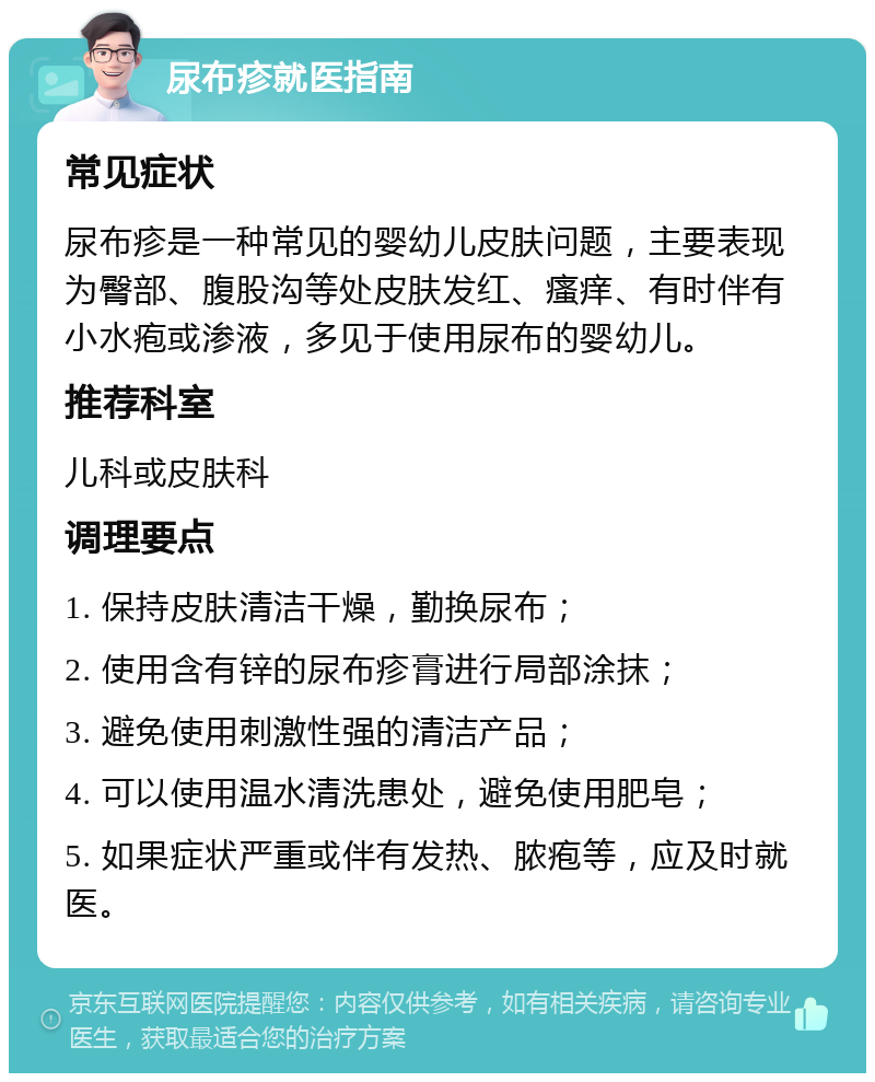 尿布疹就医指南 常见症状 尿布疹是一种常见的婴幼儿皮肤问题，主要表现为臀部、腹股沟等处皮肤发红、瘙痒、有时伴有小水疱或渗液，多见于使用尿布的婴幼儿。 推荐科室 儿科或皮肤科 调理要点 1. 保持皮肤清洁干燥，勤换尿布； 2. 使用含有锌的尿布疹膏进行局部涂抹； 3. 避免使用刺激性强的清洁产品； 4. 可以使用温水清洗患处，避免使用肥皂； 5. 如果症状严重或伴有发热、脓疱等，应及时就医。