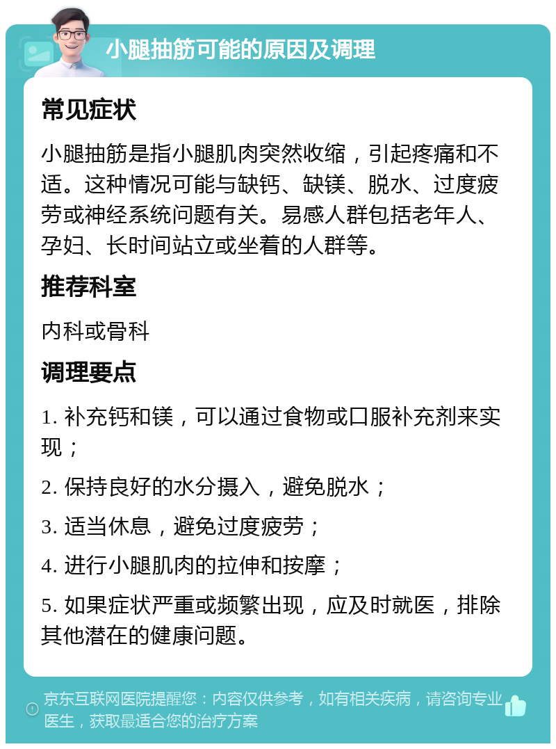 小腿抽筋可能的原因及调理 常见症状 小腿抽筋是指小腿肌肉突然收缩，引起疼痛和不适。这种情况可能与缺钙、缺镁、脱水、过度疲劳或神经系统问题有关。易感人群包括老年人、孕妇、长时间站立或坐着的人群等。 推荐科室 内科或骨科 调理要点 1. 补充钙和镁，可以通过食物或口服补充剂来实现； 2. 保持良好的水分摄入，避免脱水； 3. 适当休息，避免过度疲劳； 4. 进行小腿肌肉的拉伸和按摩； 5. 如果症状严重或频繁出现，应及时就医，排除其他潜在的健康问题。