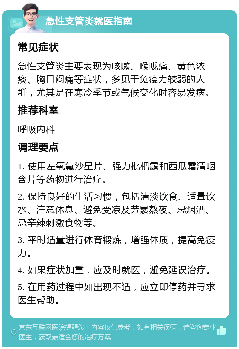 急性支管炎就医指南 常见症状 急性支管炎主要表现为咳嗽、喉咙痛、黄色浓痰、胸口闷痛等症状，多见于免疫力较弱的人群，尤其是在寒冷季节或气候变化时容易发病。 推荐科室 呼吸内科 调理要点 1. 使用左氧氟沙星片、强力枇杷露和西瓜霜清咽含片等药物进行治疗。 2. 保持良好的生活习惯，包括清淡饮食、适量饮水、注意休息、避免受凉及劳累熬夜、忌烟酒、忌辛辣刺激食物等。 3. 平时适量进行体育锻炼，增强体质，提高免疫力。 4. 如果症状加重，应及时就医，避免延误治疗。 5. 在用药过程中如出现不适，应立即停药并寻求医生帮助。