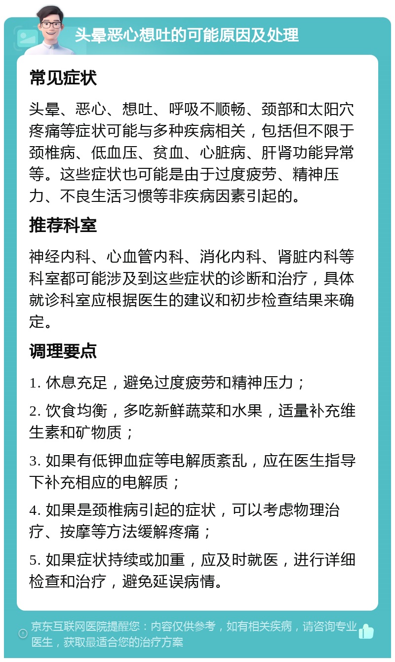 头晕恶心想吐的可能原因及处理 常见症状 头晕、恶心、想吐、呼吸不顺畅、颈部和太阳穴疼痛等症状可能与多种疾病相关，包括但不限于颈椎病、低血压、贫血、心脏病、肝肾功能异常等。这些症状也可能是由于过度疲劳、精神压力、不良生活习惯等非疾病因素引起的。 推荐科室 神经内科、心血管内科、消化内科、肾脏内科等科室都可能涉及到这些症状的诊断和治疗，具体就诊科室应根据医生的建议和初步检查结果来确定。 调理要点 1. 休息充足，避免过度疲劳和精神压力； 2. 饮食均衡，多吃新鲜蔬菜和水果，适量补充维生素和矿物质； 3. 如果有低钾血症等电解质紊乱，应在医生指导下补充相应的电解质； 4. 如果是颈椎病引起的症状，可以考虑物理治疗、按摩等方法缓解疼痛； 5. 如果症状持续或加重，应及时就医，进行详细检查和治疗，避免延误病情。