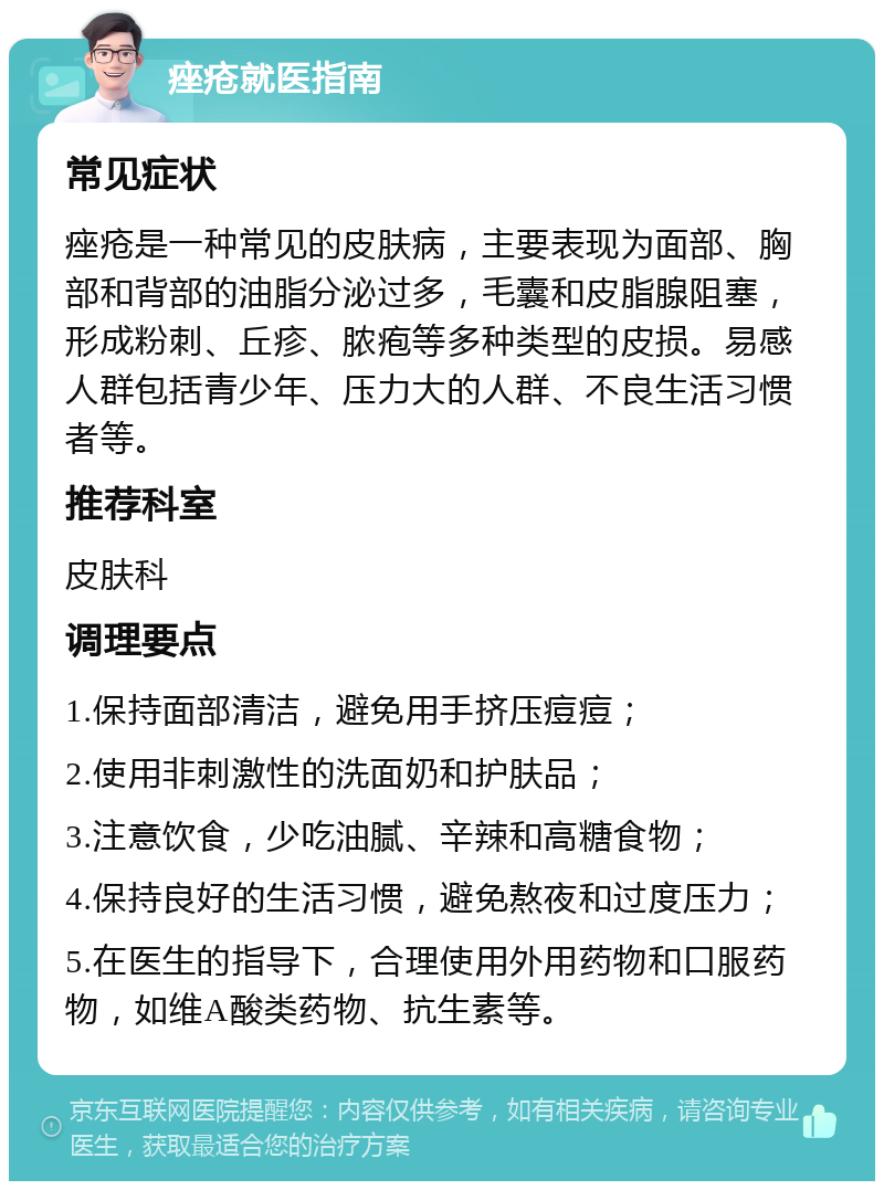 痤疮就医指南 常见症状 痤疮是一种常见的皮肤病，主要表现为面部、胸部和背部的油脂分泌过多，毛囊和皮脂腺阻塞，形成粉刺、丘疹、脓疱等多种类型的皮损。易感人群包括青少年、压力大的人群、不良生活习惯者等。 推荐科室 皮肤科 调理要点 1.保持面部清洁，避免用手挤压痘痘； 2.使用非刺激性的洗面奶和护肤品； 3.注意饮食，少吃油腻、辛辣和高糖食物； 4.保持良好的生活习惯，避免熬夜和过度压力； 5.在医生的指导下，合理使用外用药物和口服药物，如维A酸类药物、抗生素等。