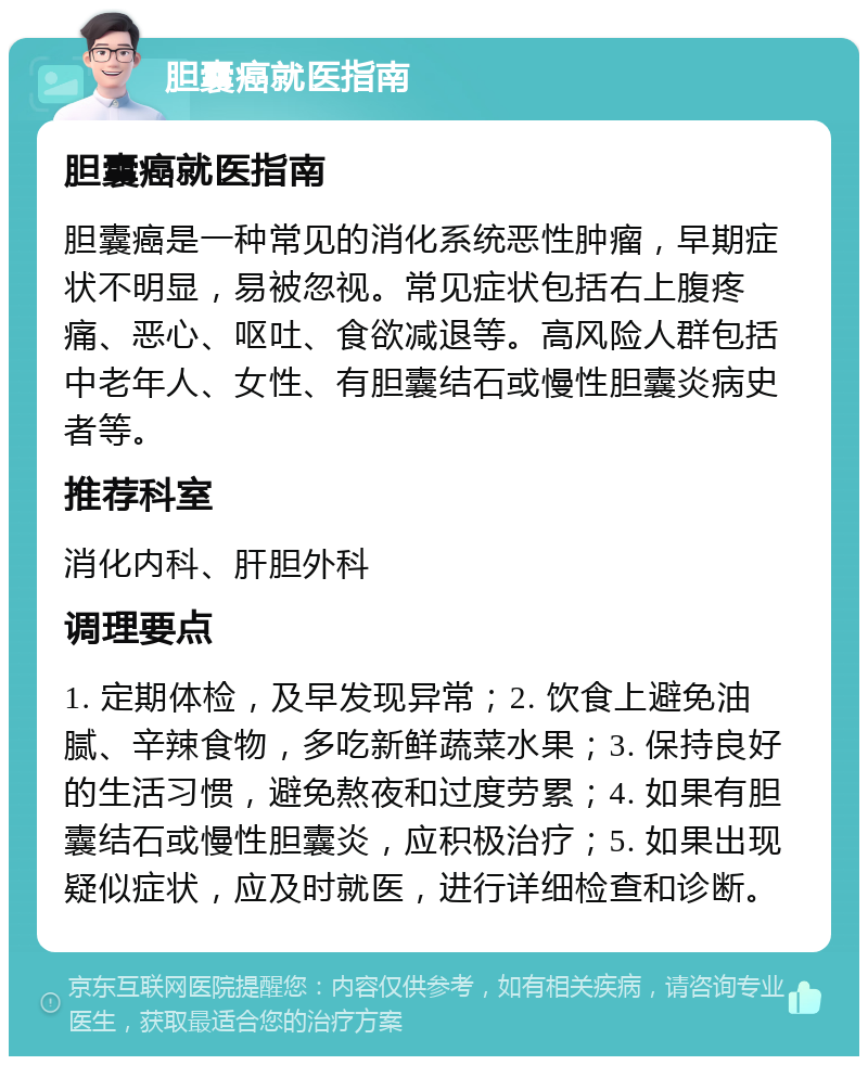 胆囊癌就医指南 胆囊癌就医指南 胆囊癌是一种常见的消化系统恶性肿瘤，早期症状不明显，易被忽视。常见症状包括右上腹疼痛、恶心、呕吐、食欲减退等。高风险人群包括中老年人、女性、有胆囊结石或慢性胆囊炎病史者等。 推荐科室 消化内科、肝胆外科 调理要点 1. 定期体检，及早发现异常；2. 饮食上避免油腻、辛辣食物，多吃新鲜蔬菜水果；3. 保持良好的生活习惯，避免熬夜和过度劳累；4. 如果有胆囊结石或慢性胆囊炎，应积极治疗；5. 如果出现疑似症状，应及时就医，进行详细检查和诊断。