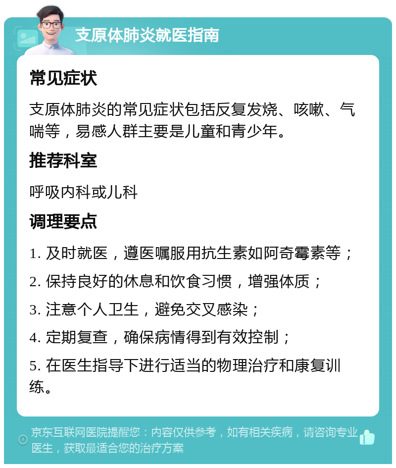 支原体肺炎就医指南 常见症状 支原体肺炎的常见症状包括反复发烧、咳嗽、气喘等，易感人群主要是儿童和青少年。 推荐科室 呼吸内科或儿科 调理要点 1. 及时就医，遵医嘱服用抗生素如阿奇霉素等； 2. 保持良好的休息和饮食习惯，增强体质； 3. 注意个人卫生，避免交叉感染； 4. 定期复查，确保病情得到有效控制； 5. 在医生指导下进行适当的物理治疗和康复训练。