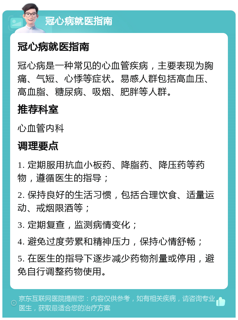 冠心病就医指南 冠心病就医指南 冠心病是一种常见的心血管疾病，主要表现为胸痛、气短、心悸等症状。易感人群包括高血压、高血脂、糖尿病、吸烟、肥胖等人群。 推荐科室 心血管内科 调理要点 1. 定期服用抗血小板药、降脂药、降压药等药物，遵循医生的指导； 2. 保持良好的生活习惯，包括合理饮食、适量运动、戒烟限酒等； 3. 定期复查，监测病情变化； 4. 避免过度劳累和精神压力，保持心情舒畅； 5. 在医生的指导下逐步减少药物剂量或停用，避免自行调整药物使用。