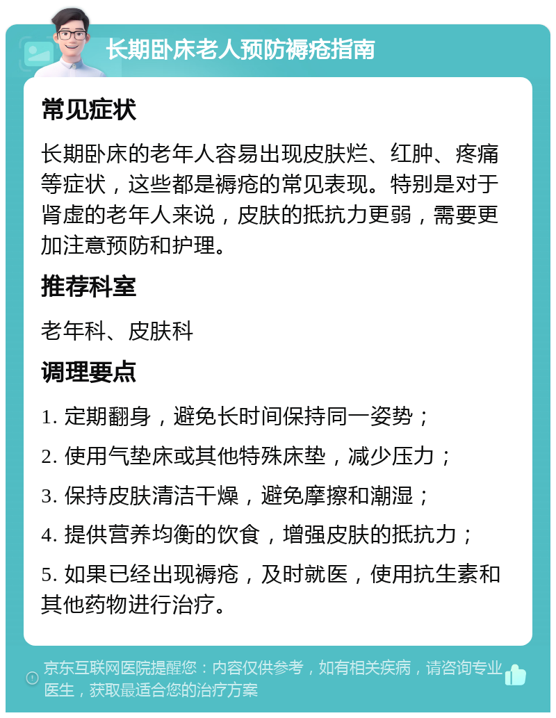 长期卧床老人预防褥疮指南 常见症状 长期卧床的老年人容易出现皮肤烂、红肿、疼痛等症状，这些都是褥疮的常见表现。特别是对于肾虚的老年人来说，皮肤的抵抗力更弱，需要更加注意预防和护理。 推荐科室 老年科、皮肤科 调理要点 1. 定期翻身，避免长时间保持同一姿势； 2. 使用气垫床或其他特殊床垫，减少压力； 3. 保持皮肤清洁干燥，避免摩擦和潮湿； 4. 提供营养均衡的饮食，增强皮肤的抵抗力； 5. 如果已经出现褥疮，及时就医，使用抗生素和其他药物进行治疗。