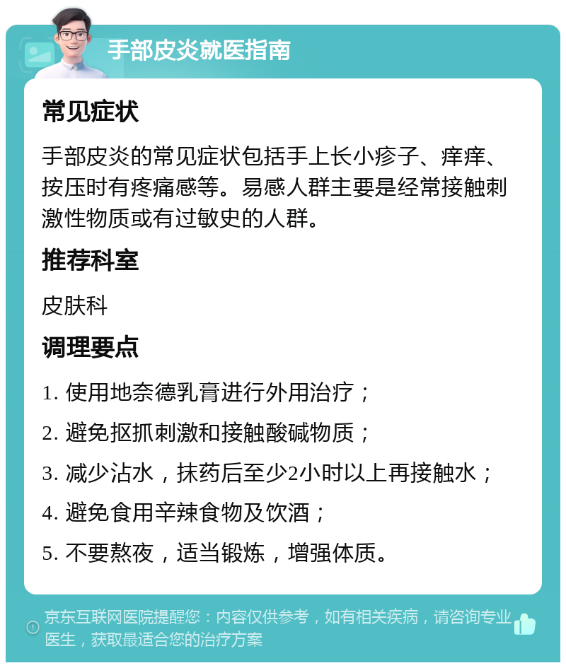 手部皮炎就医指南 常见症状 手部皮炎的常见症状包括手上长小疹子、痒痒、按压时有疼痛感等。易感人群主要是经常接触刺激性物质或有过敏史的人群。 推荐科室 皮肤科 调理要点 1. 使用地奈德乳膏进行外用治疗； 2. 避免抠抓刺激和接触酸碱物质； 3. 减少沾水，抹药后至少2小时以上再接触水； 4. 避免食用辛辣食物及饮酒； 5. 不要熬夜，适当锻炼，增强体质。