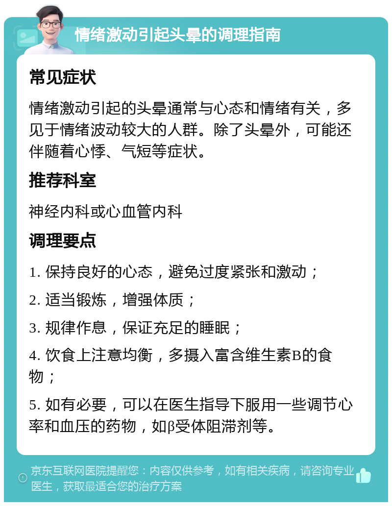 情绪激动引起头晕的调理指南 常见症状 情绪激动引起的头晕通常与心态和情绪有关，多见于情绪波动较大的人群。除了头晕外，可能还伴随着心悸、气短等症状。 推荐科室 神经内科或心血管内科 调理要点 1. 保持良好的心态，避免过度紧张和激动； 2. 适当锻炼，增强体质； 3. 规律作息，保证充足的睡眠； 4. 饮食上注意均衡，多摄入富含维生素B的食物； 5. 如有必要，可以在医生指导下服用一些调节心率和血压的药物，如β受体阻滞剂等。