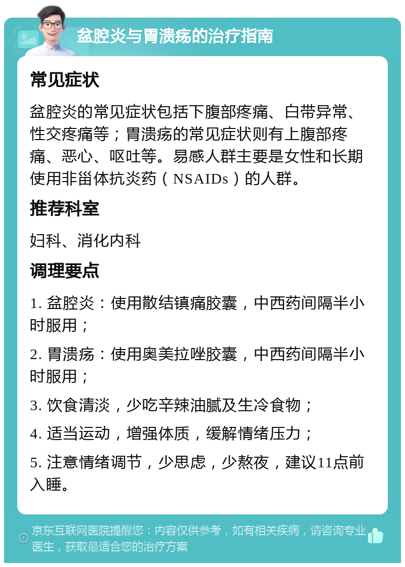 盆腔炎与胃溃疡的治疗指南 常见症状 盆腔炎的常见症状包括下腹部疼痛、白带异常、性交疼痛等；胃溃疡的常见症状则有上腹部疼痛、恶心、呕吐等。易感人群主要是女性和长期使用非甾体抗炎药（NSAIDs）的人群。 推荐科室 妇科、消化内科 调理要点 1. 盆腔炎：使用散结镇痛胶囊，中西药间隔半小时服用； 2. 胃溃疡：使用奥美拉唑胶囊，中西药间隔半小时服用； 3. 饮食清淡，少吃辛辣油腻及生冷食物； 4. 适当运动，增强体质，缓解情绪压力； 5. 注意情绪调节，少思虑，少熬夜，建议11点前入睡。