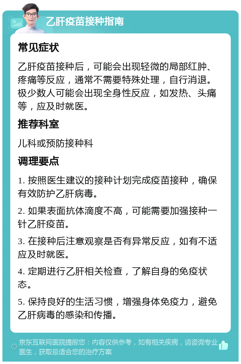 乙肝疫苗接种指南 常见症状 乙肝疫苗接种后，可能会出现轻微的局部红肿、疼痛等反应，通常不需要特殊处理，自行消退。极少数人可能会出现全身性反应，如发热、头痛等，应及时就医。 推荐科室 儿科或预防接种科 调理要点 1. 按照医生建议的接种计划完成疫苗接种，确保有效防护乙肝病毒。 2. 如果表面抗体滴度不高，可能需要加强接种一针乙肝疫苗。 3. 在接种后注意观察是否有异常反应，如有不适应及时就医。 4. 定期进行乙肝相关检查，了解自身的免疫状态。 5. 保持良好的生活习惯，增强身体免疫力，避免乙肝病毒的感染和传播。