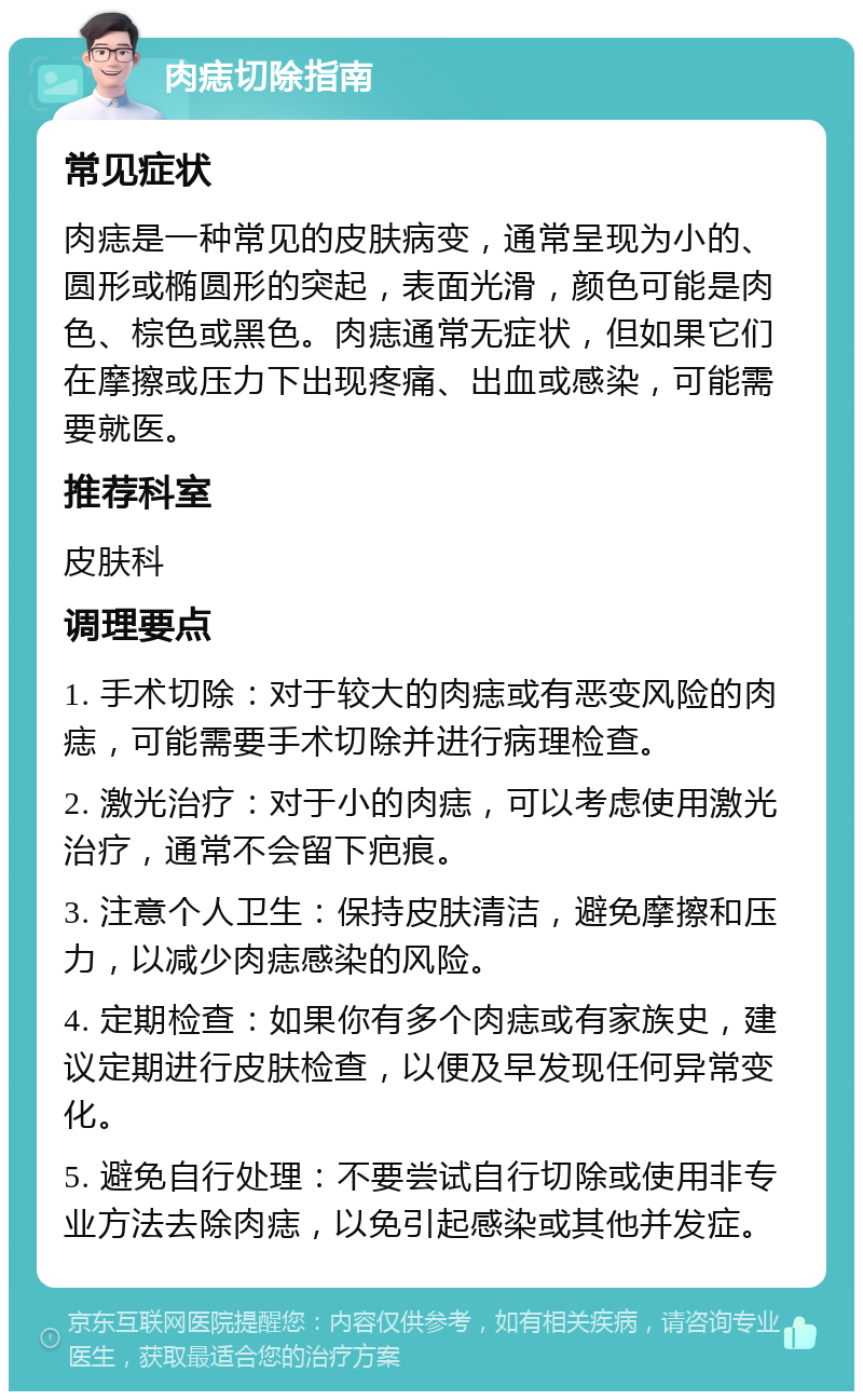 肉痣切除指南 常见症状 肉痣是一种常见的皮肤病变，通常呈现为小的、圆形或椭圆形的突起，表面光滑，颜色可能是肉色、棕色或黑色。肉痣通常无症状，但如果它们在摩擦或压力下出现疼痛、出血或感染，可能需要就医。 推荐科室 皮肤科 调理要点 1. 手术切除：对于较大的肉痣或有恶变风险的肉痣，可能需要手术切除并进行病理检查。 2. 激光治疗：对于小的肉痣，可以考虑使用激光治疗，通常不会留下疤痕。 3. 注意个人卫生：保持皮肤清洁，避免摩擦和压力，以减少肉痣感染的风险。 4. 定期检查：如果你有多个肉痣或有家族史，建议定期进行皮肤检查，以便及早发现任何异常变化。 5. 避免自行处理：不要尝试自行切除或使用非专业方法去除肉痣，以免引起感染或其他并发症。