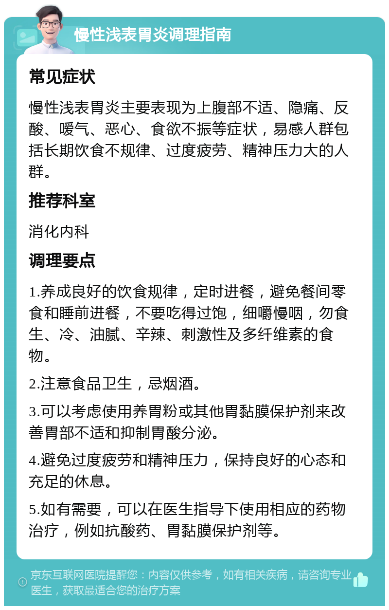 慢性浅表胃炎调理指南 常见症状 慢性浅表胃炎主要表现为上腹部不适、隐痛、反酸、嗳气、恶心、食欲不振等症状，易感人群包括长期饮食不规律、过度疲劳、精神压力大的人群。 推荐科室 消化内科 调理要点 1.养成良好的饮食规律，定时进餐，避免餐间零食和睡前进餐，不要吃得过饱，细嚼慢咽，勿食生、冷、油腻、辛辣、刺激性及多纤维素的食物。 2.注意食品卫生，忌烟酒。 3.可以考虑使用养胃粉或其他胃黏膜保护剂来改善胃部不适和抑制胃酸分泌。 4.避免过度疲劳和精神压力，保持良好的心态和充足的休息。 5.如有需要，可以在医生指导下使用相应的药物治疗，例如抗酸药、胃黏膜保护剂等。