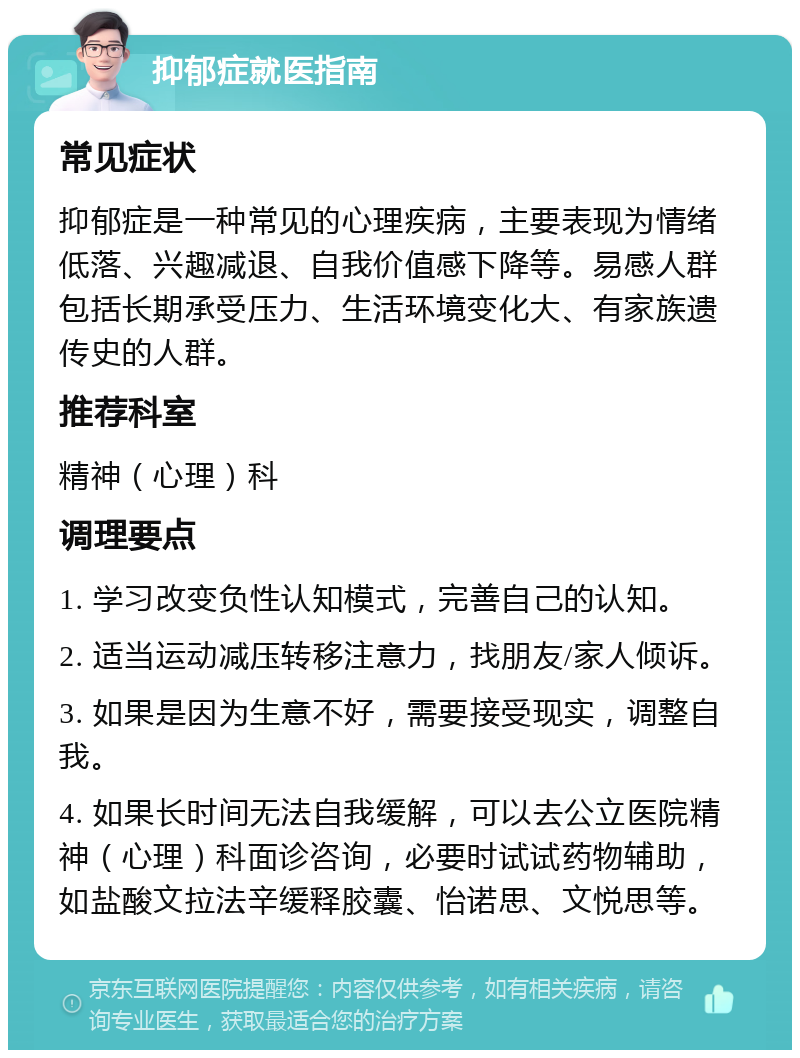 抑郁症就医指南 常见症状 抑郁症是一种常见的心理疾病，主要表现为情绪低落、兴趣减退、自我价值感下降等。易感人群包括长期承受压力、生活环境变化大、有家族遗传史的人群。 推荐科室 精神（心理）科 调理要点 1. 学习改变负性认知模式，完善自己的认知。 2. 适当运动减压转移注意力，找朋友/家人倾诉。 3. 如果是因为生意不好，需要接受现实，调整自我。 4. 如果长时间无法自我缓解，可以去公立医院精神（心理）科面诊咨询，必要时试试药物辅助，如盐酸文拉法辛缓释胶囊、怡诺思、文悦思等。