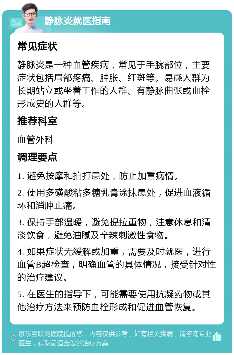 静脉炎就医指南 常见症状 静脉炎是一种血管疾病，常见于手腕部位，主要症状包括局部疼痛、肿胀、红斑等。易感人群为长期站立或坐着工作的人群、有静脉曲张或血栓形成史的人群等。 推荐科室 血管外科 调理要点 1. 避免按摩和拍打患处，防止加重病情。 2. 使用多磺酸粘多糖乳膏涂抹患处，促进血液循环和消肿止痛。 3. 保持手部温暖，避免提拉重物，注意休息和清淡饮食，避免油腻及辛辣刺激性食物。 4. 如果症状无缓解或加重，需要及时就医，进行血管B超检查，明确血管的具体情况，接受针对性的治疗建议。 5. 在医生的指导下，可能需要使用抗凝药物或其他治疗方法来预防血栓形成和促进血管恢复。