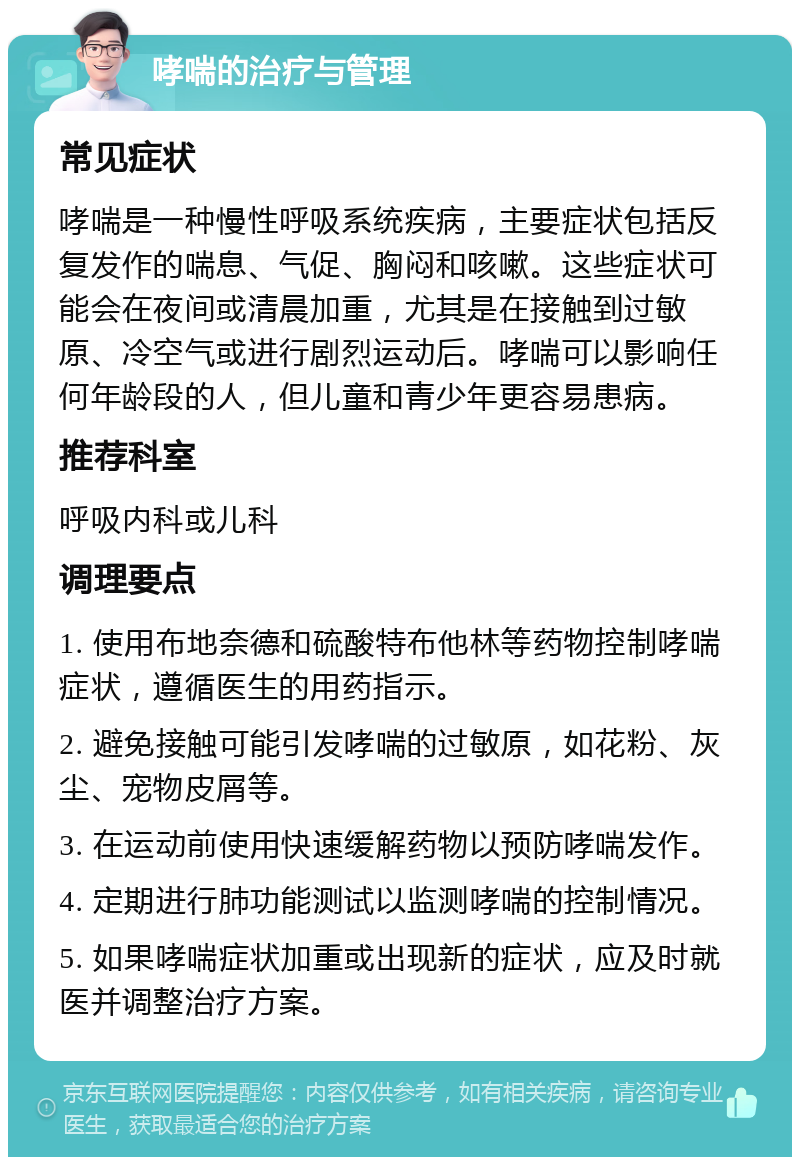 哮喘的治疗与管理 常见症状 哮喘是一种慢性呼吸系统疾病，主要症状包括反复发作的喘息、气促、胸闷和咳嗽。这些症状可能会在夜间或清晨加重，尤其是在接触到过敏原、冷空气或进行剧烈运动后。哮喘可以影响任何年龄段的人，但儿童和青少年更容易患病。 推荐科室 呼吸内科或儿科 调理要点 1. 使用布地奈德和硫酸特布他林等药物控制哮喘症状，遵循医生的用药指示。 2. 避免接触可能引发哮喘的过敏原，如花粉、灰尘、宠物皮屑等。 3. 在运动前使用快速缓解药物以预防哮喘发作。 4. 定期进行肺功能测试以监测哮喘的控制情况。 5. 如果哮喘症状加重或出现新的症状，应及时就医并调整治疗方案。