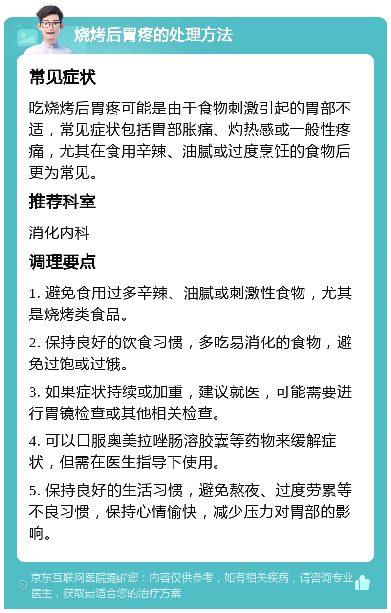 烧烤后胃疼的处理方法 常见症状 吃烧烤后胃疼可能是由于食物刺激引起的胃部不适，常见症状包括胃部胀痛、灼热感或一般性疼痛，尤其在食用辛辣、油腻或过度烹饪的食物后更为常见。 推荐科室 消化内科 调理要点 1. 避免食用过多辛辣、油腻或刺激性食物，尤其是烧烤类食品。 2. 保持良好的饮食习惯，多吃易消化的食物，避免过饱或过饿。 3. 如果症状持续或加重，建议就医，可能需要进行胃镜检查或其他相关检查。 4. 可以口服奥美拉唑肠溶胶囊等药物来缓解症状，但需在医生指导下使用。 5. 保持良好的生活习惯，避免熬夜、过度劳累等不良习惯，保持心情愉快，减少压力对胃部的影响。