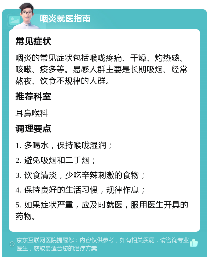 咽炎就医指南 常见症状 咽炎的常见症状包括喉咙疼痛、干燥、灼热感、咳嗽、痰多等。易感人群主要是长期吸烟、经常熬夜、饮食不规律的人群。 推荐科室 耳鼻喉科 调理要点 1. 多喝水，保持喉咙湿润； 2. 避免吸烟和二手烟； 3. 饮食清淡，少吃辛辣刺激的食物； 4. 保持良好的生活习惯，规律作息； 5. 如果症状严重，应及时就医，服用医生开具的药物。