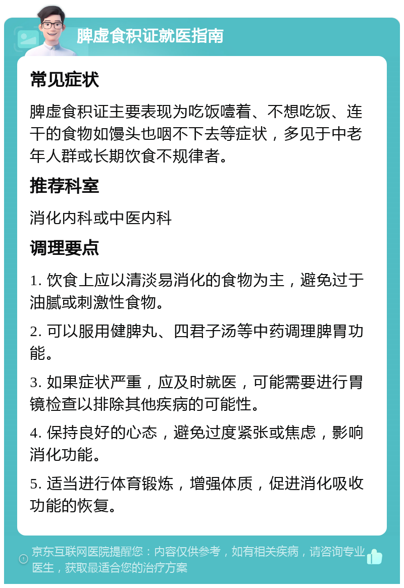 脾虚食积证就医指南 常见症状 脾虚食积证主要表现为吃饭噎着、不想吃饭、连干的食物如馒头也咽不下去等症状，多见于中老年人群或长期饮食不规律者。 推荐科室 消化内科或中医内科 调理要点 1. 饮食上应以清淡易消化的食物为主，避免过于油腻或刺激性食物。 2. 可以服用健脾丸、四君子汤等中药调理脾胃功能。 3. 如果症状严重，应及时就医，可能需要进行胃镜检查以排除其他疾病的可能性。 4. 保持良好的心态，避免过度紧张或焦虑，影响消化功能。 5. 适当进行体育锻炼，增强体质，促进消化吸收功能的恢复。