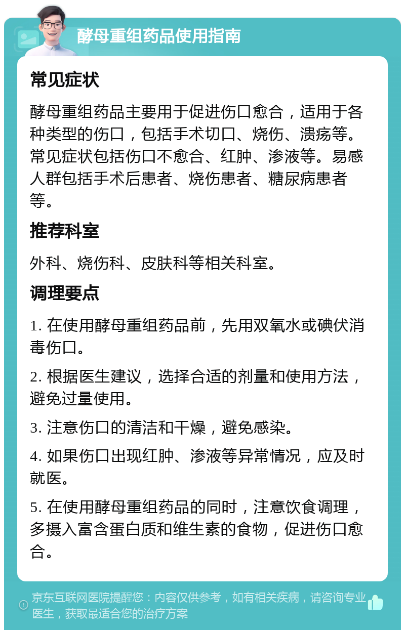 酵母重组药品使用指南 常见症状 酵母重组药品主要用于促进伤口愈合，适用于各种类型的伤口，包括手术切口、烧伤、溃疡等。常见症状包括伤口不愈合、红肿、渗液等。易感人群包括手术后患者、烧伤患者、糖尿病患者等。 推荐科室 外科、烧伤科、皮肤科等相关科室。 调理要点 1. 在使用酵母重组药品前，先用双氧水或碘伏消毒伤口。 2. 根据医生建议，选择合适的剂量和使用方法，避免过量使用。 3. 注意伤口的清洁和干燥，避免感染。 4. 如果伤口出现红肿、渗液等异常情况，应及时就医。 5. 在使用酵母重组药品的同时，注意饮食调理，多摄入富含蛋白质和维生素的食物，促进伤口愈合。