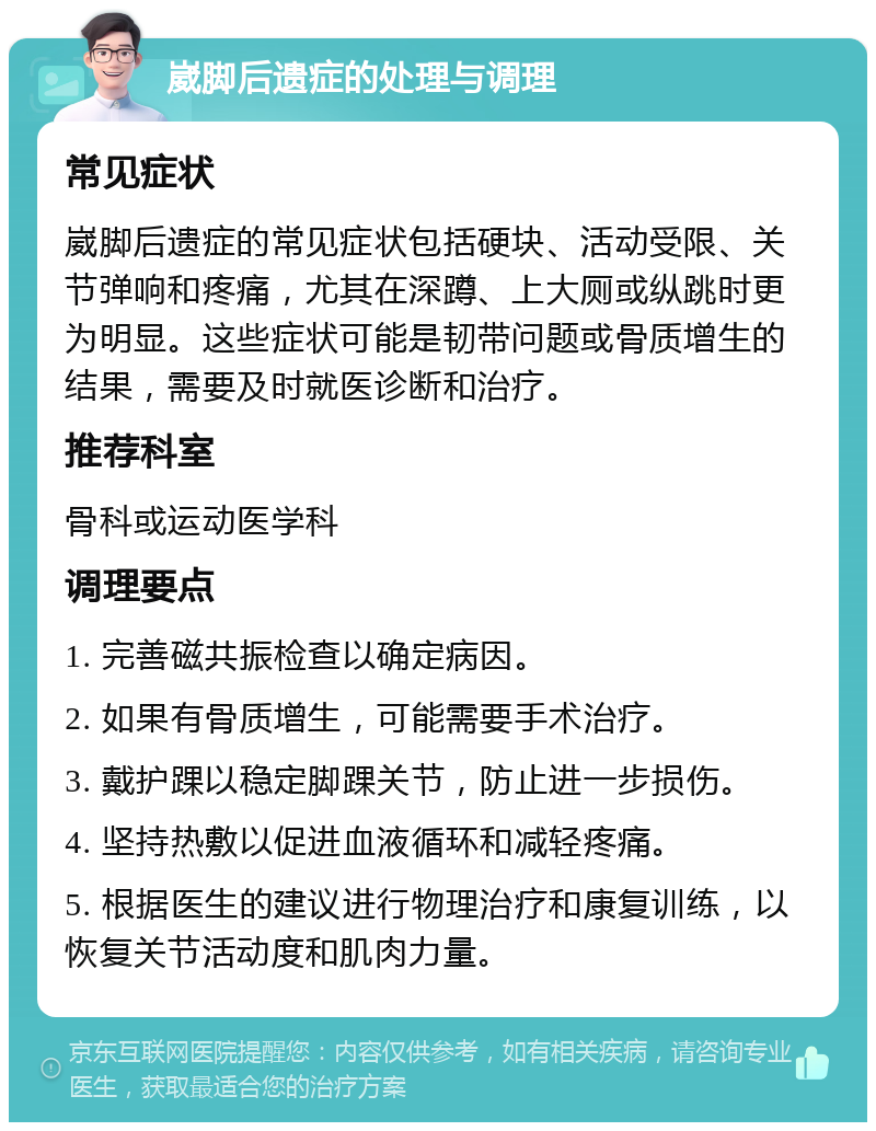 崴脚后遗症的处理与调理 常见症状 崴脚后遗症的常见症状包括硬块、活动受限、关节弹响和疼痛，尤其在深蹲、上大厕或纵跳时更为明显。这些症状可能是韧带问题或骨质增生的结果，需要及时就医诊断和治疗。 推荐科室 骨科或运动医学科 调理要点 1. 完善磁共振检查以确定病因。 2. 如果有骨质增生，可能需要手术治疗。 3. 戴护踝以稳定脚踝关节，防止进一步损伤。 4. 坚持热敷以促进血液循环和减轻疼痛。 5. 根据医生的建议进行物理治疗和康复训练，以恢复关节活动度和肌肉力量。