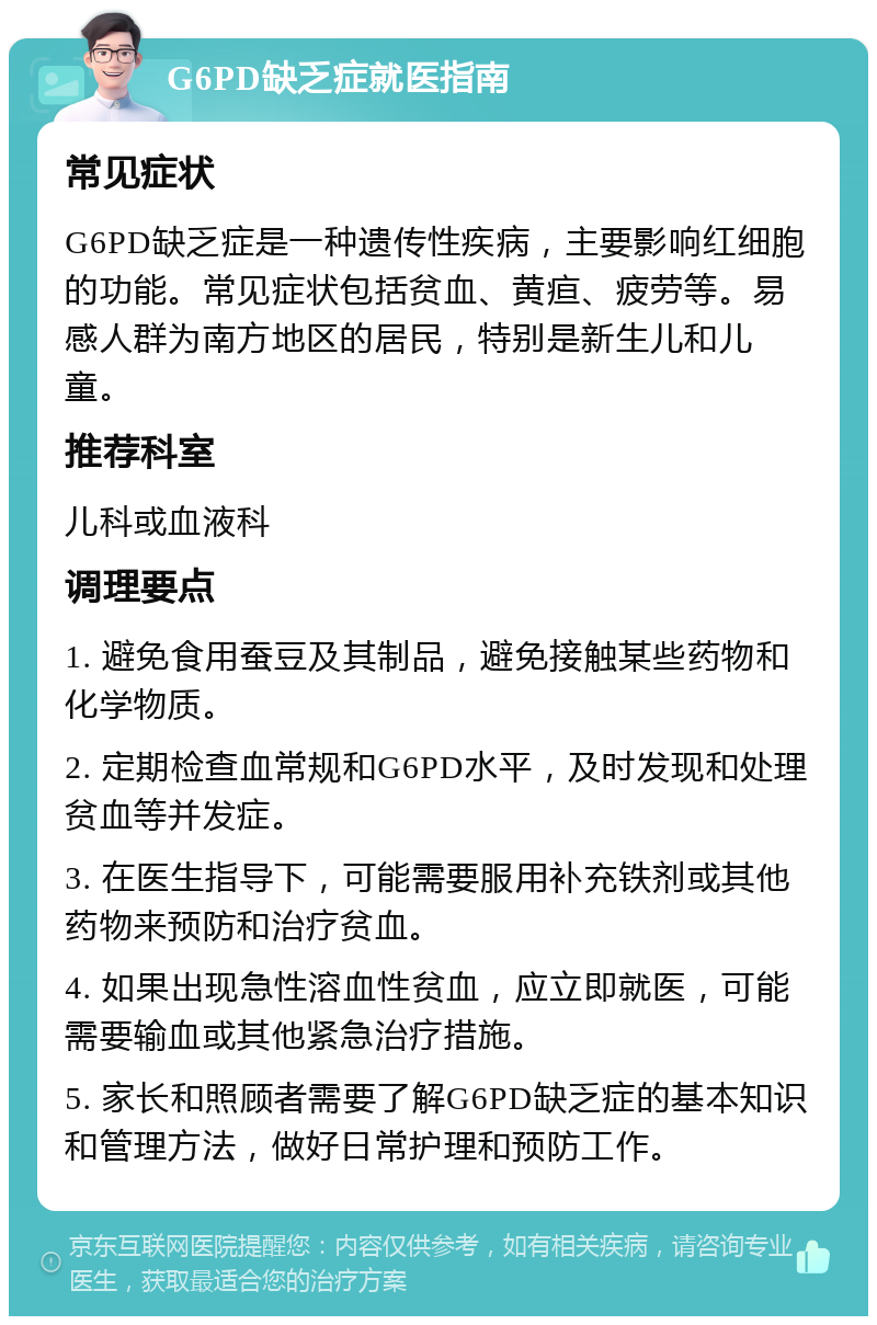 G6PD缺乏症就医指南 常见症状 G6PD缺乏症是一种遗传性疾病，主要影响红细胞的功能。常见症状包括贫血、黄疸、疲劳等。易感人群为南方地区的居民，特别是新生儿和儿童。 推荐科室 儿科或血液科 调理要点 1. 避免食用蚕豆及其制品，避免接触某些药物和化学物质。 2. 定期检查血常规和G6PD水平，及时发现和处理贫血等并发症。 3. 在医生指导下，可能需要服用补充铁剂或其他药物来预防和治疗贫血。 4. 如果出现急性溶血性贫血，应立即就医，可能需要输血或其他紧急治疗措施。 5. 家长和照顾者需要了解G6PD缺乏症的基本知识和管理方法，做好日常护理和预防工作。